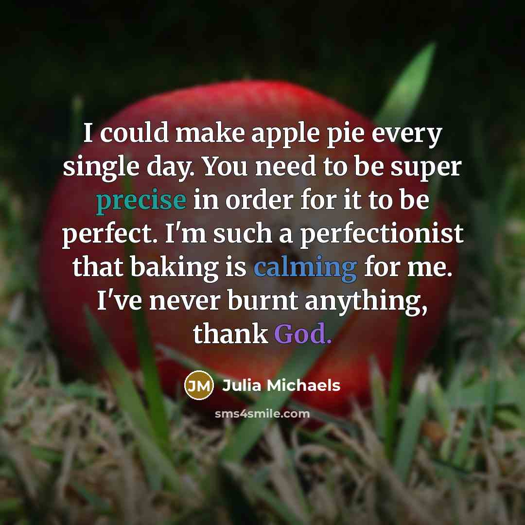 “I could make apple pie every single day. You need to be super precise in order for it to be perfect. I'm such a perfectionist that baking is calming for me. I've never burnt anything, thank God.” quote by Julia Michaels