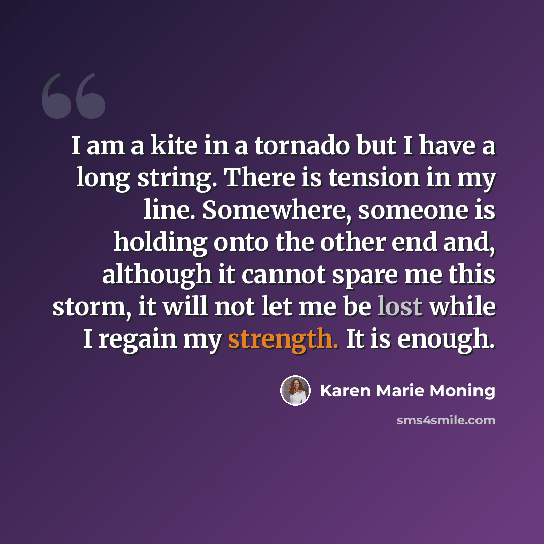 “I am a kite in a tornado but I have a long string. There is tension in my line. Somewhere, someone is holding onto the other end and, although it cannot spare me this storm, it will not let me be lost while I regain my strength. It is enough.” quote by Karen Marie Moning