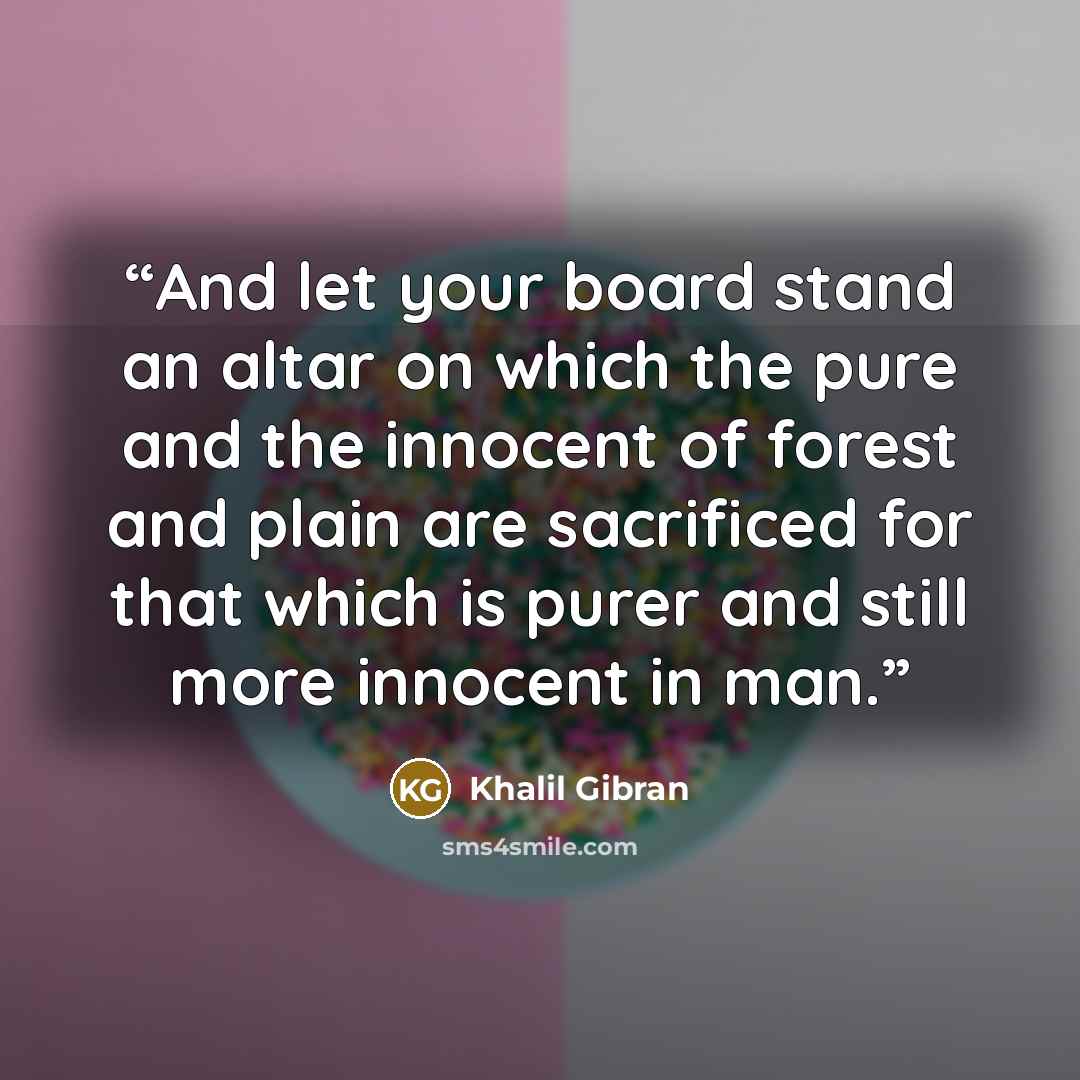 “And let your board stand an altar on which the pure and the innocent of forest and plain are sacrificed for that which is purer and still more innocent in man.” quote by Khalil Gibran