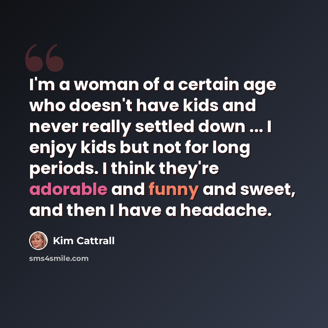 “I'm a woman of a certain age who doesn't have kids and never really settled down ... I enjoy kids but not for long periods. I think they're adorable and funny and sweet, and then I have a headache.” quote by Kim Cattrall
