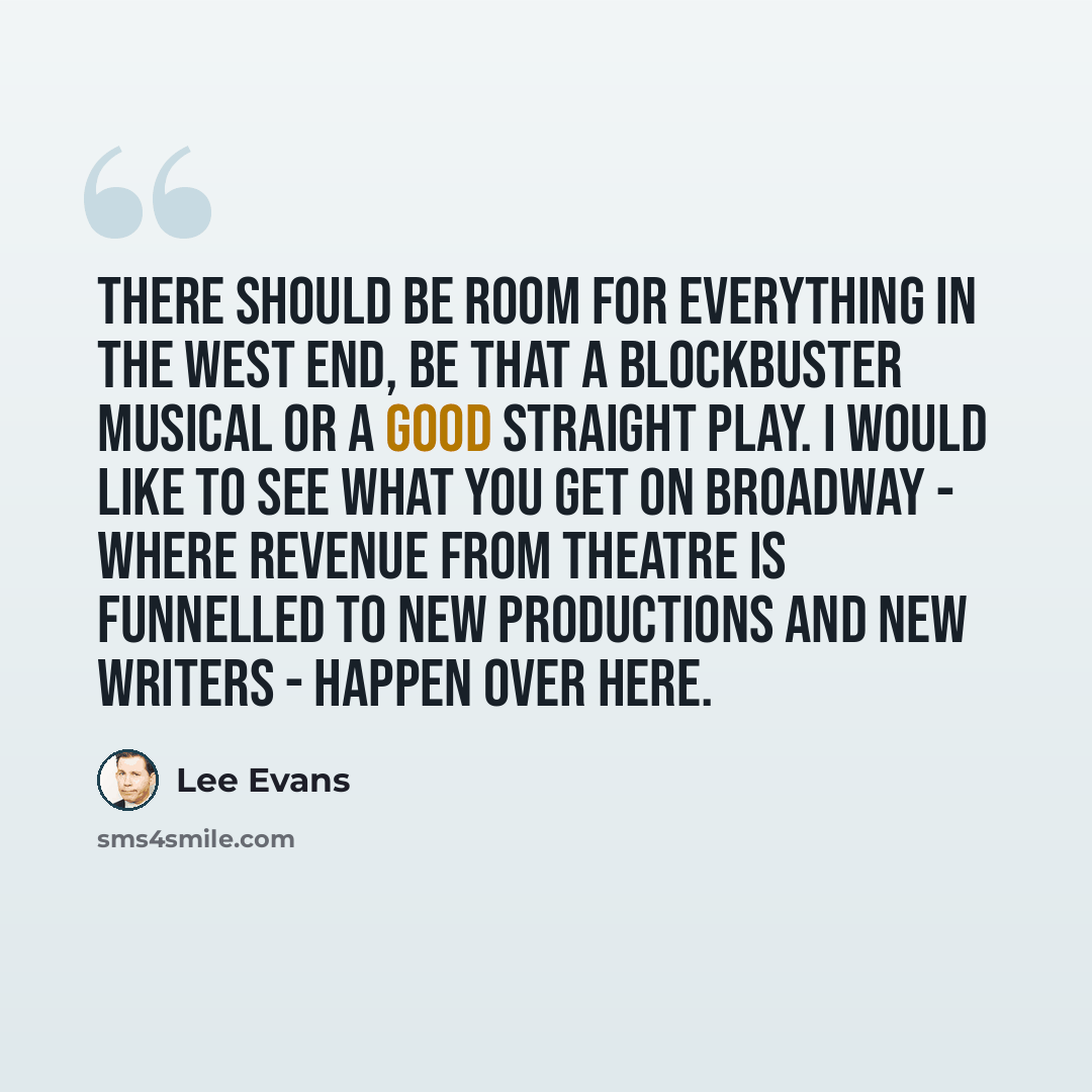 “There should be room for everything in the West End, be that a blockbuster musical or a good straight play. I would like to see what you get on Broadway - where revenue from theatre is funnelled to new productions and new writers - happen over here.” quote by Lee Evans