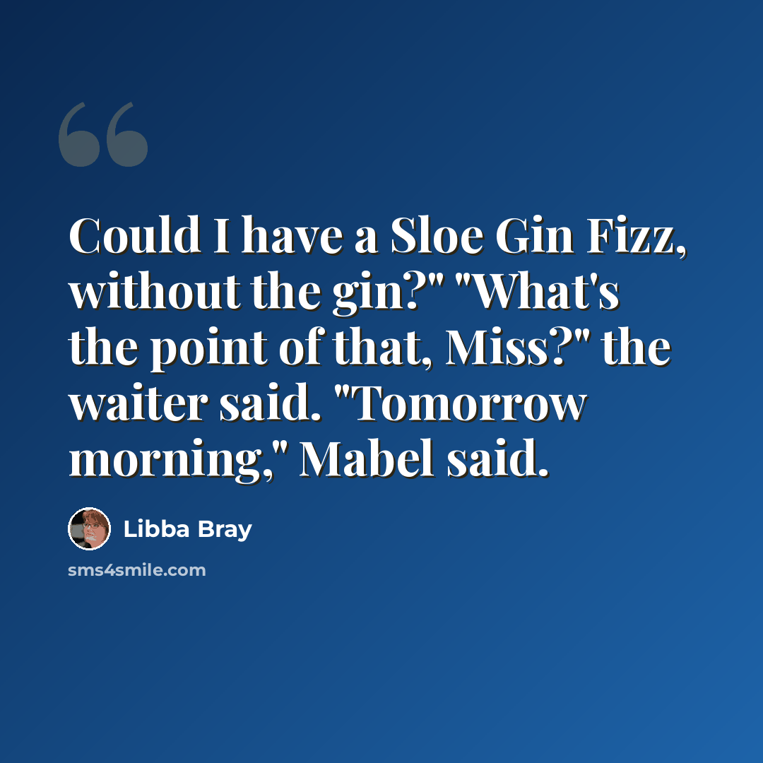 “Could I have a Sloe Gin Fizz, without the gin?" "What's the point of that, Miss?" the waiter said. "Tomorrow morning," Mabel said.” quote by Libba Bray