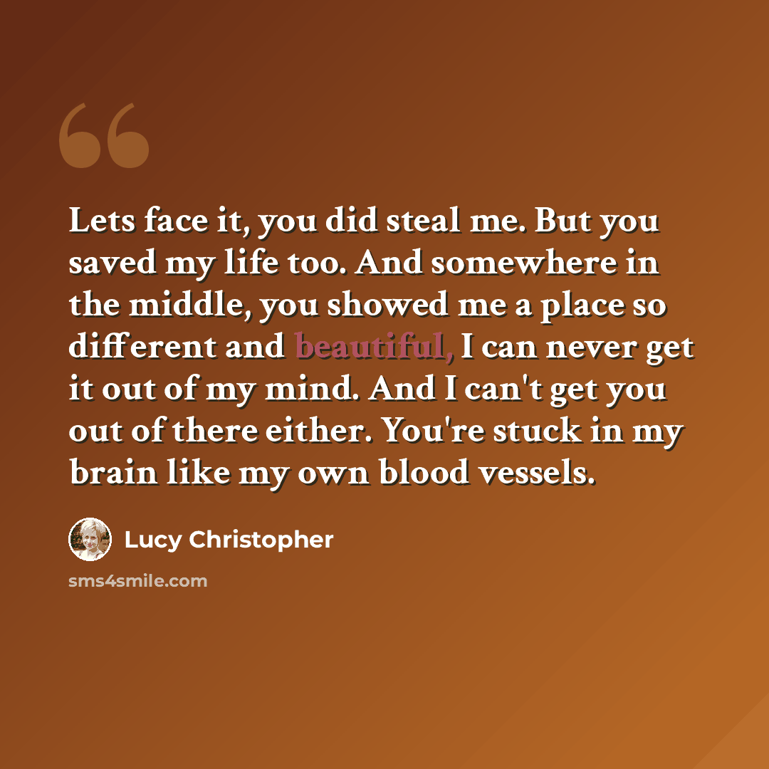“Lets face it, you did steal me. But you saved my life too. And somewhere in the middle, you showed me a place so different and beautiful, I can never get it out of my mind. And I can't get you out of there either. You're stuck in my brain like my own blood vessels.” quote by Lucy Christopher