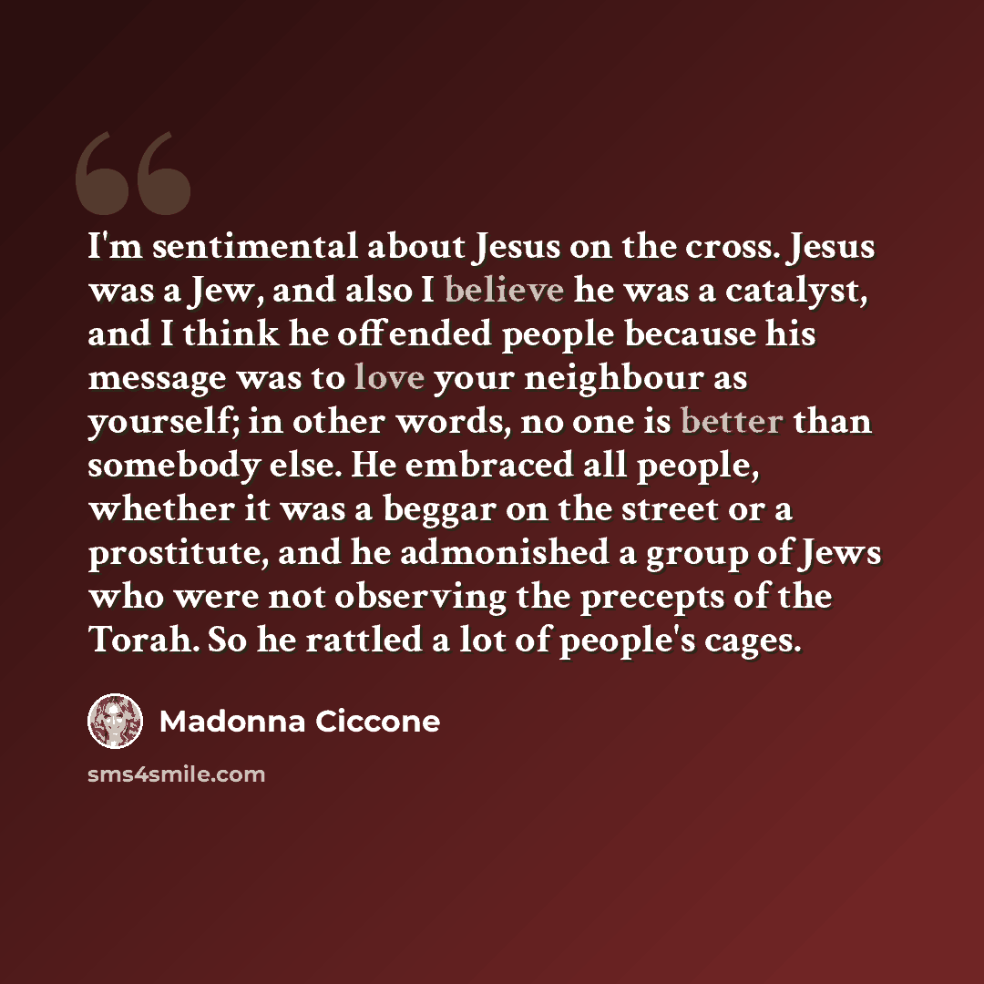 “I'm sentimental about Jesus on the cross. Jesus was a Jew, and also I believe he was a catalyst, and I think he offended people because his message was to love your neighbour as yourself; in other words, no one is better than somebody else. He embraced all people, whether it was a beggar on the…” quote by Madonna Ciccone
