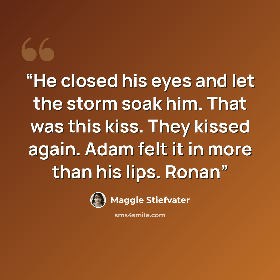 “He closed his eyes and let the storm soak him. That was this kiss. They kissed again. Adam felt it in more than his lips. Ronan” quote by Maggie Stiefvater