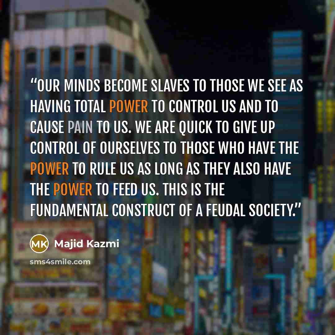 “Our minds become slaves to those we see as having total power to control us and to cause pain to us. We are quick to give up control of ourselves to those who have the power to rule us as long as they also have the power to feed us. This is the fundamental construct of a feudal society.” quote by Majid Kazmi