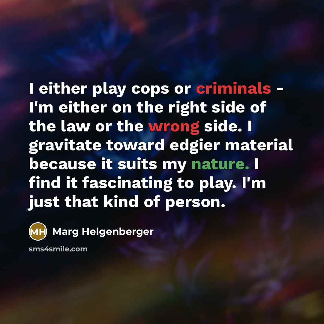 “I either play cops or criminals - I'm either on the right side of the law or the wrong side. I gravitate toward edgier material because it suits my nature. I find it fascinating to play. I'm just that kind of person.” quote by Marg Helgenberger