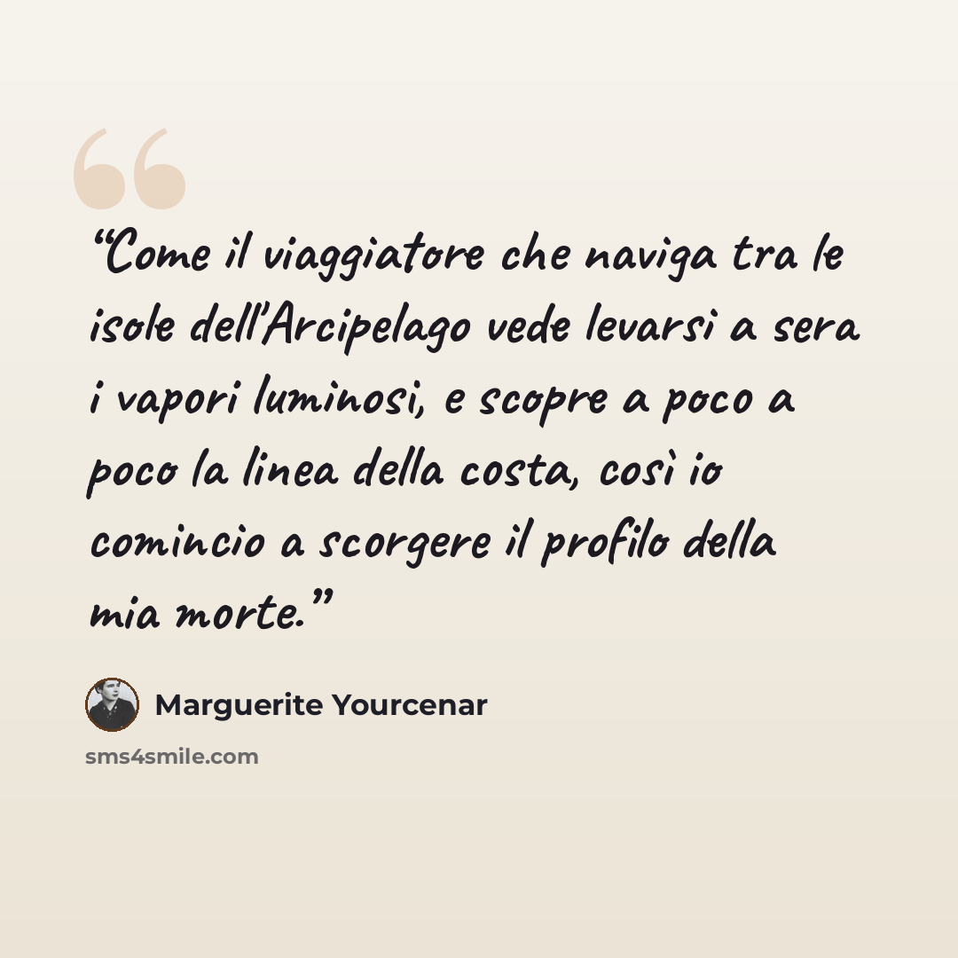 “Come il viaggiatore che naviga tra le isole dell'Arcipelago vede levarsi a sera i vapori luminosi, e scopre a poco a poco la linea della costa, così io comincio a scorgere il profilo della mia morte.” quote by Marguerite Yourcenar