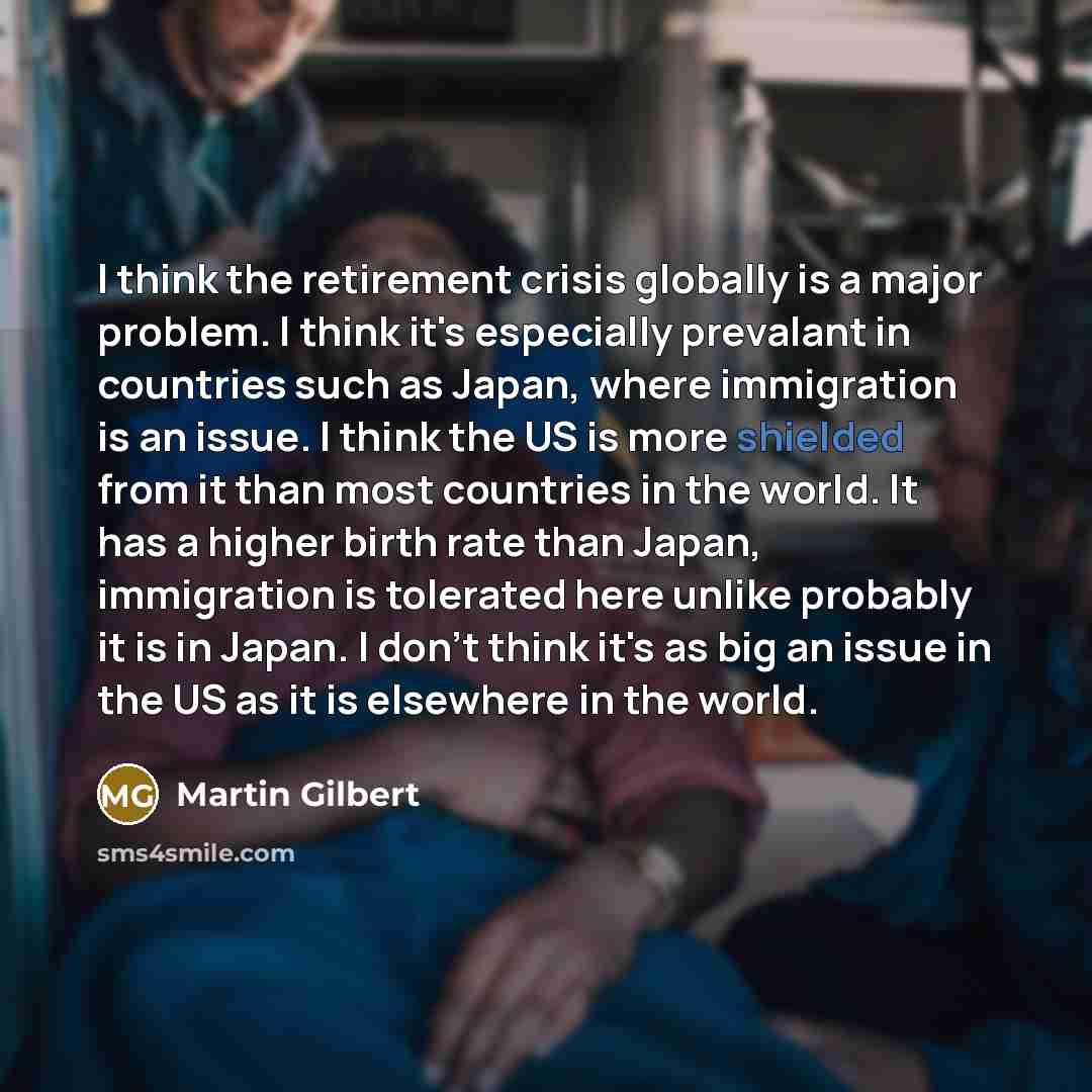 “I think the retirement crisis globally is a major problem. I think it's especially prevalant in countries such as Japan, where immigration is an issue. I think the US is more shielded from it than most countries in the world. It has a higher birth rate than Japan, immigration is tolerated here…” quote by Martin Gilbert