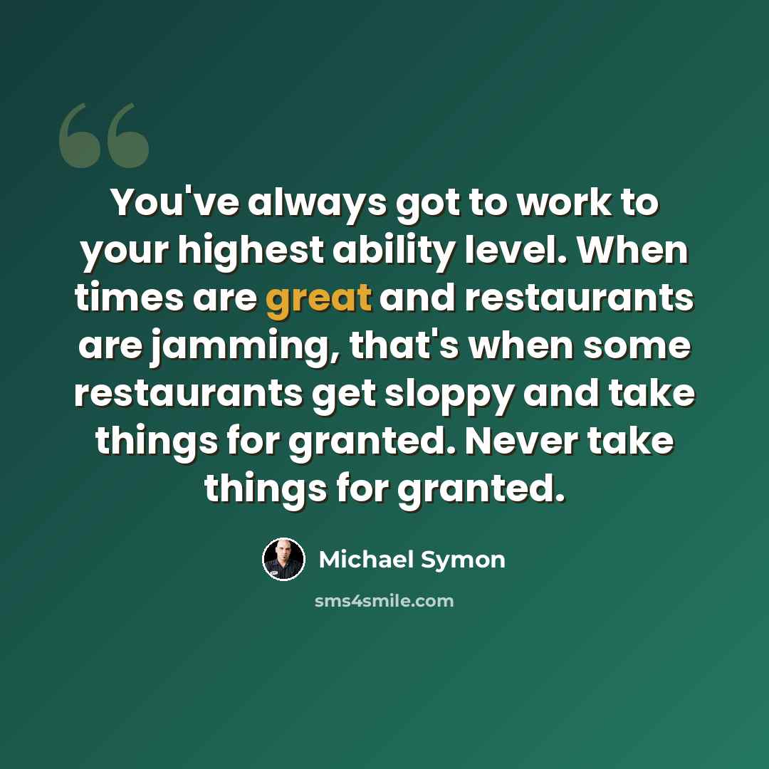 “You've always got to work to your highest ability level. When times are great and restaurants are jamming, that's when some restaurants get sloppy and take things for granted. Never take things for granted.” quote by Michael Symon