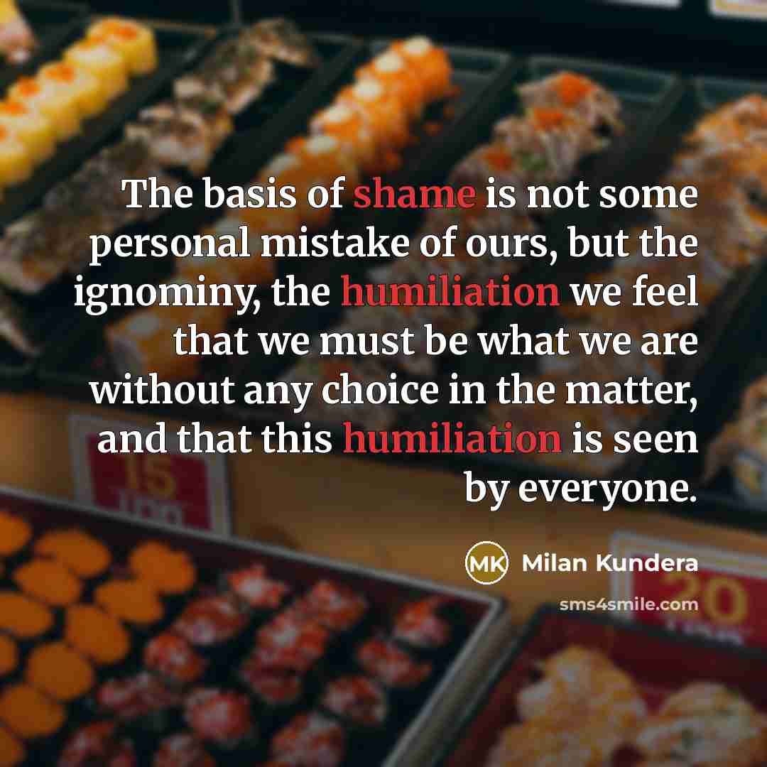 “The basis of shame is not some personal mistake of ours, but the ignominy, the humiliation we feel that we must be what we are without any choice in the matter, and that this humiliation is seen by everyone.” quote by Milan Kundera