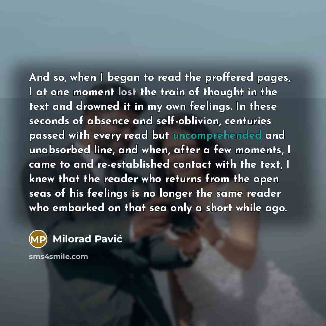 “And so, when I began to read the proffered pages, I at one moment lost the train of thought in the text and drowned it in my own feelings. In these seconds of absence and self-oblivion, centuries passed with every read but uncomprehended and unabsorbed line, and when, after a few moments, I came…” quote by Milorad Pavić