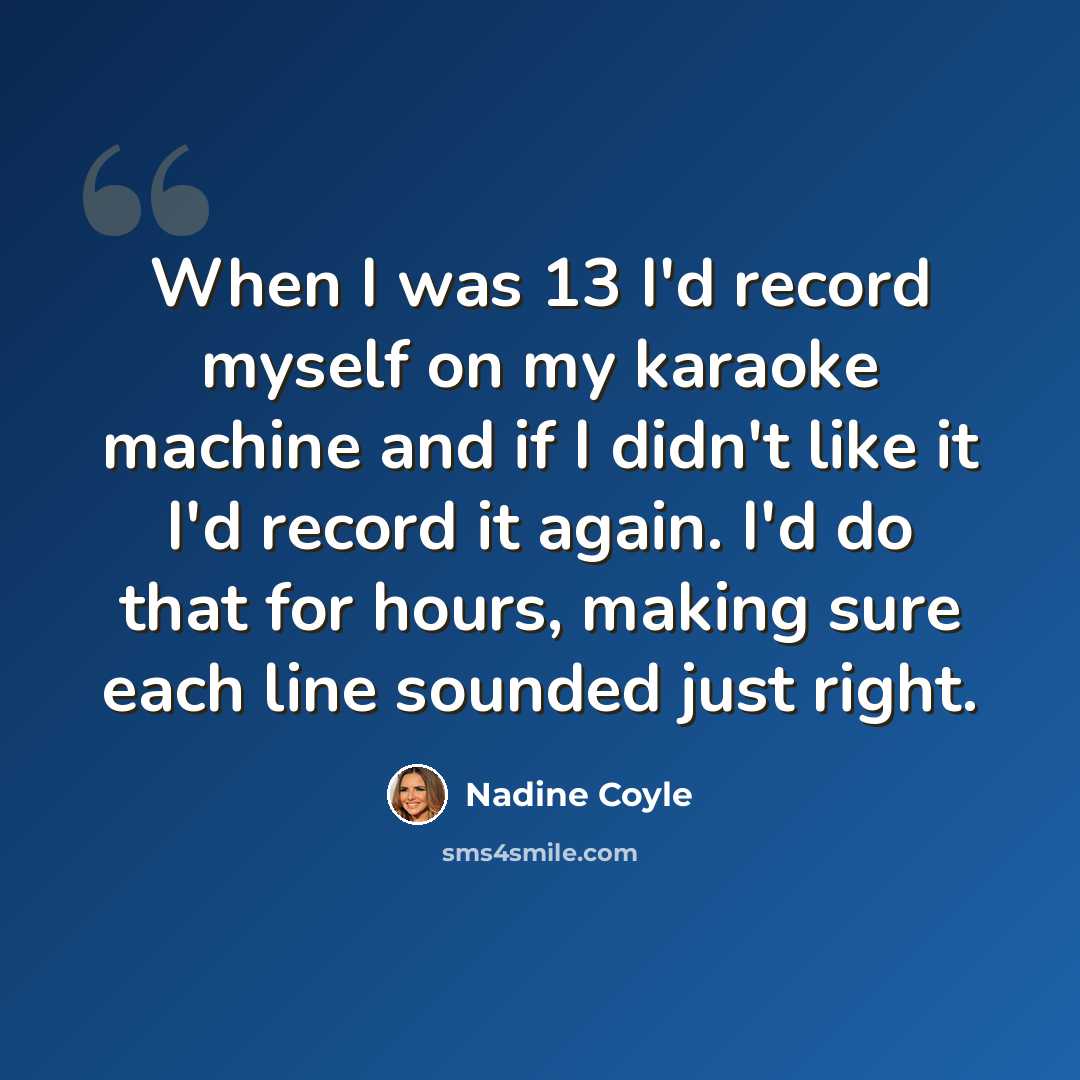 “When I was 13 I'd record myself on my karaoke machine and if I didn't like it I'd record it again. I'd do that for hours, making sure each line sounded just right.” quote by Nadine Coyle