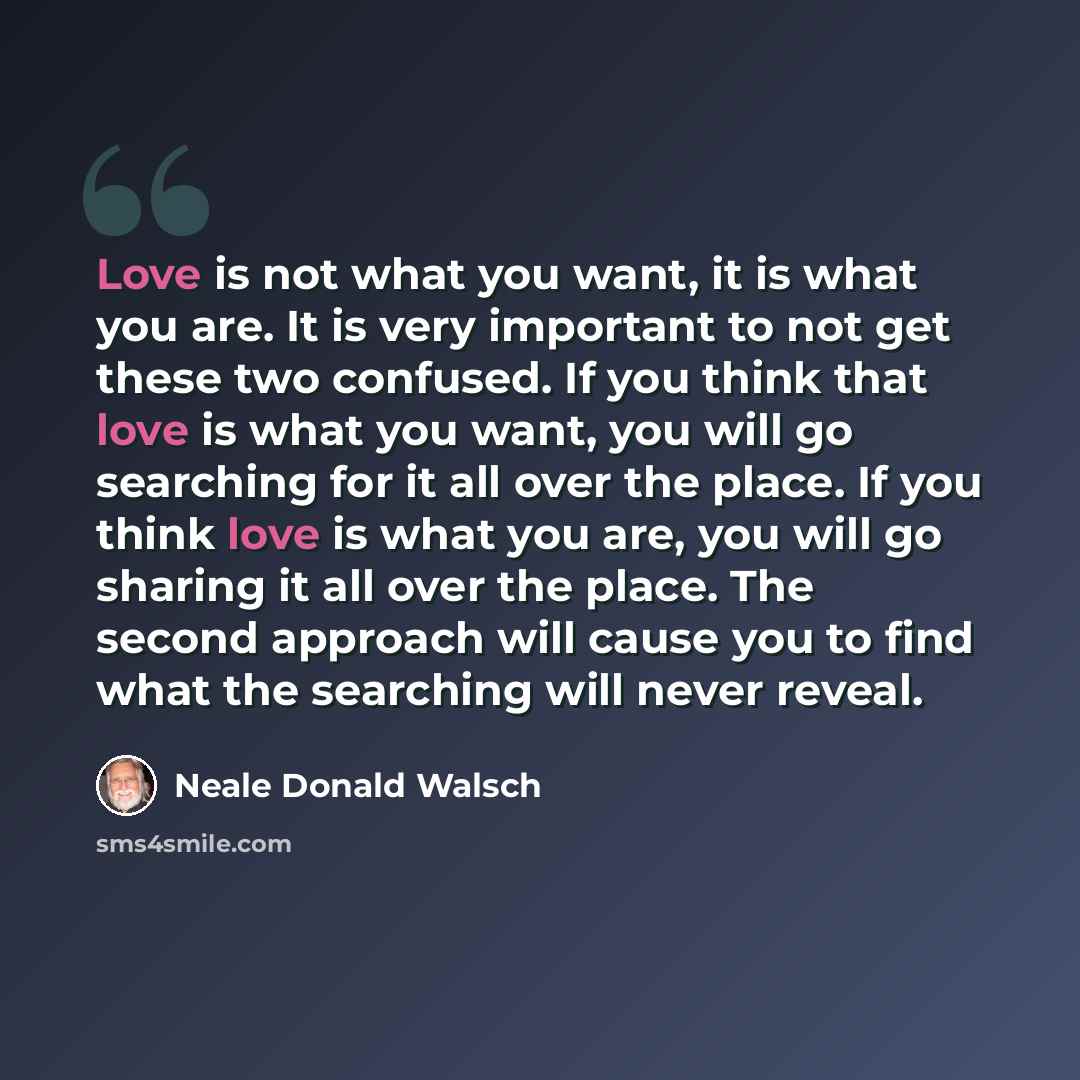 “Love is not what you want, it is what you are. It is very important to not get these two confused. If you think that love is what you want, you will go searching for it all over the place. If you think love is what you are, you will go sharing it all over the place. The second approach will cause…” quote by Neale Donald Walsch