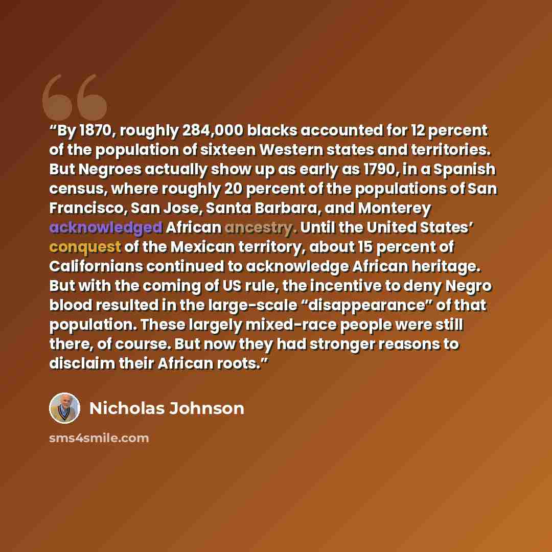 “By 1870, roughly 284,000 blacks accounted for 12 percent of the population of sixteen Western states and territories. But Negroes actually show up as early as 1790, in a Spanish census, where roughly 20 percent of the populations of San Francisco, San Jose, Santa Barbara, and Monterey acknowledged…” quote by Nicholas Johnson