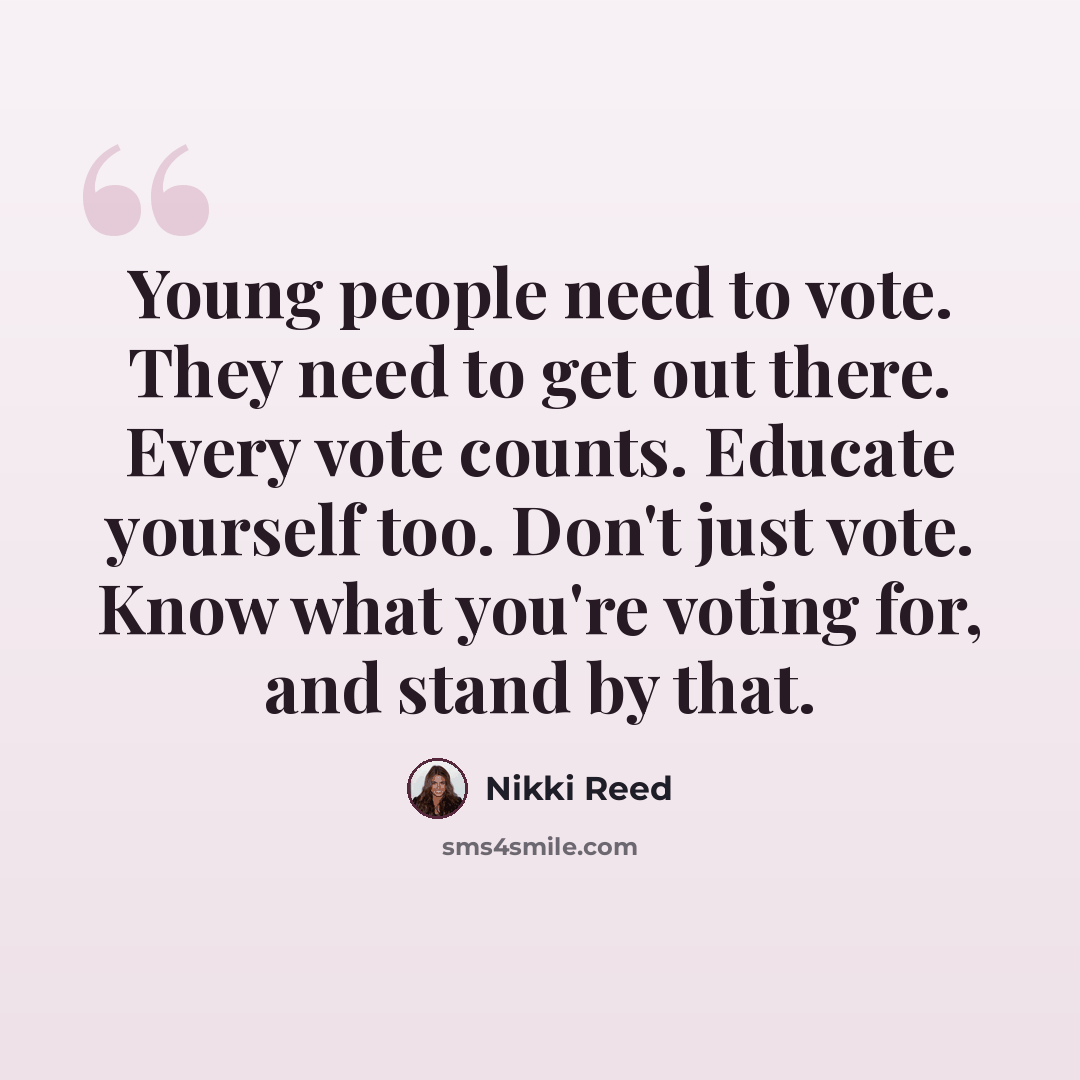 “Young people need to vote. They need to get out there. Every vote counts. Educate yourself too. Don't just vote. Know what you're voting for, and stand by that.” quote by Nikki Reed