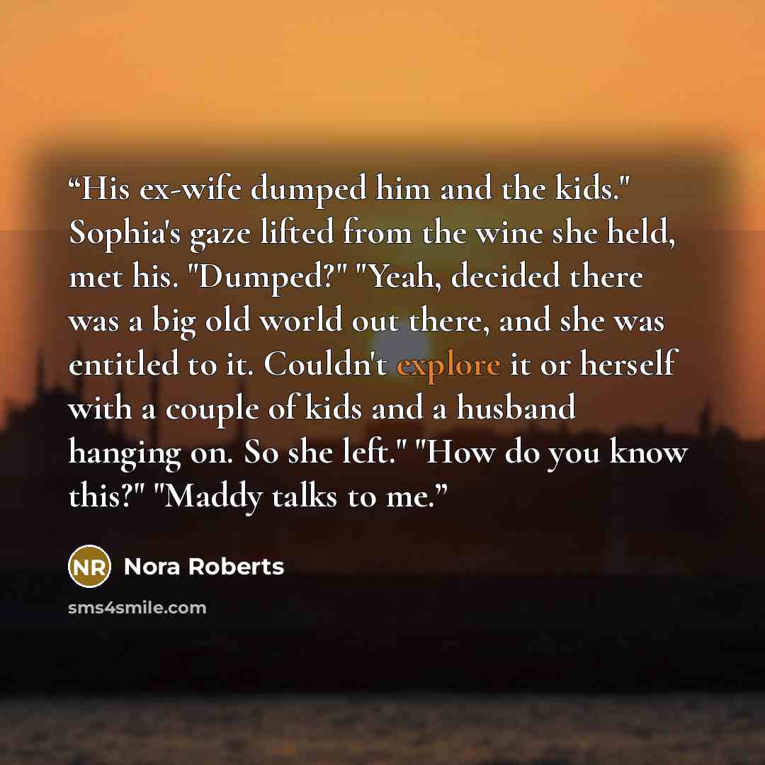 “His ex-wife dumped him and the kids." Sophia's gaze lifted from the wine she held, met his. "Dumped?" "Yeah, decided there was a big old world out there, and she was entitled to it. Couldn't explore it or herself with a couple of kids and a husband hanging on. So she left." "How do you know this?"…” quote by Nora Roberts