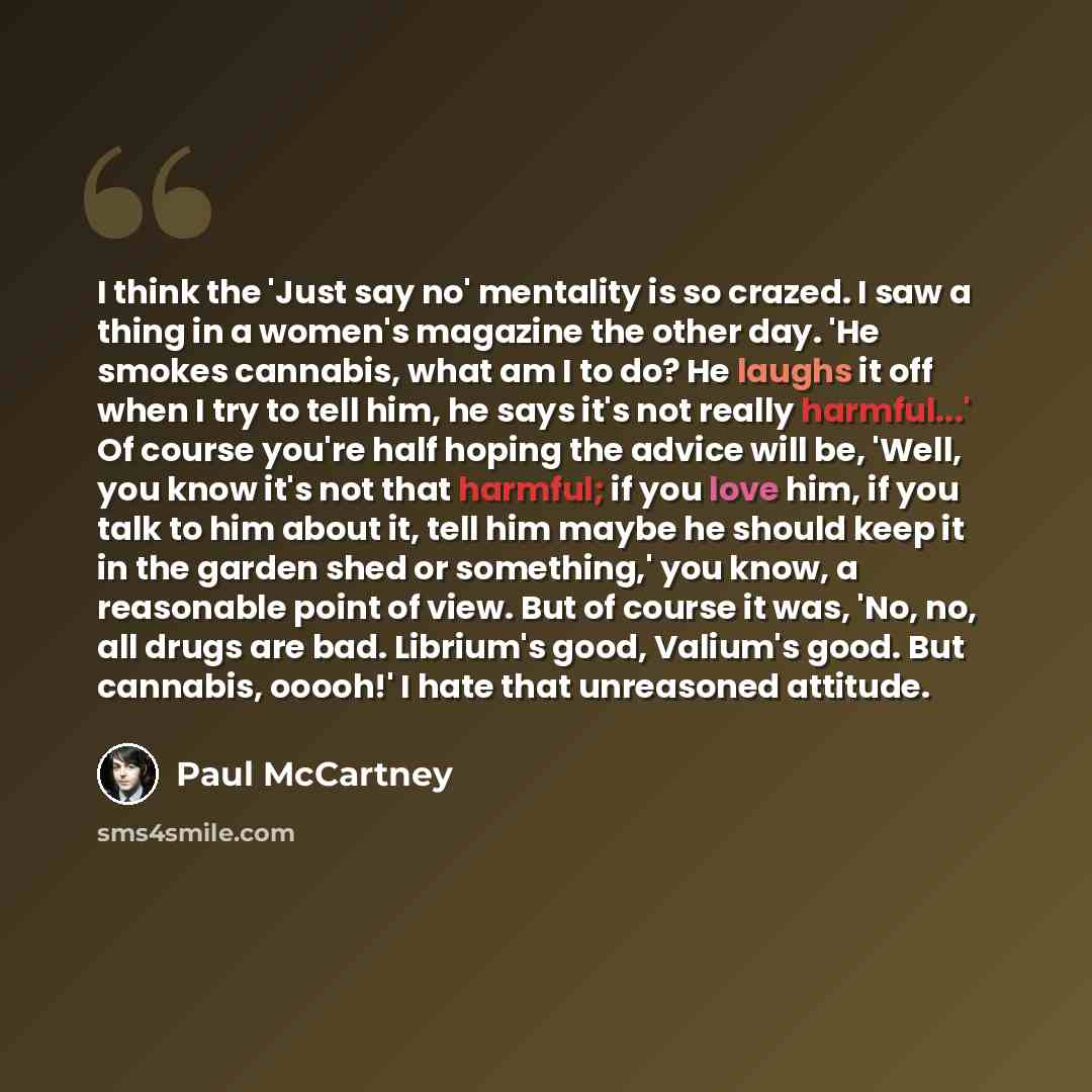 “I think the 'Just say no' mentality is so crazed. I saw a thing in a women's magazine the other day. 'He smokes cannabis, what am I to do? He laughs it off when I try to tell him, he says it's not really harmful...' Of course you're half hoping the advice will be, 'Well, you know it's not that…” quote by Paul McCartney