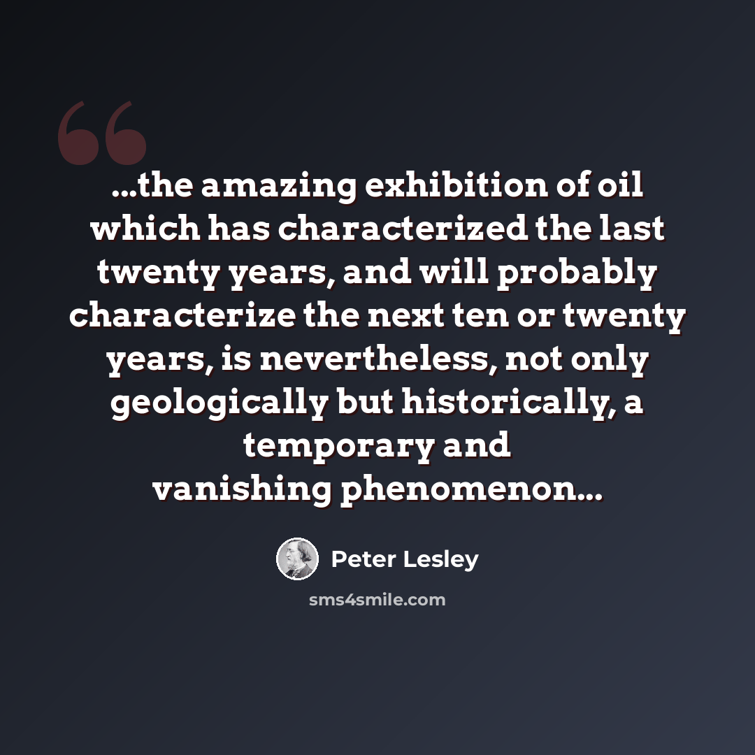 “...the amazing exhibition of oil which has characterized the last twenty years, and will probably characterize the next ten or twenty years, is nevertheless, not only geologically but historically, a temporary and vanishing phenomenon...” quote by Peter Lesley