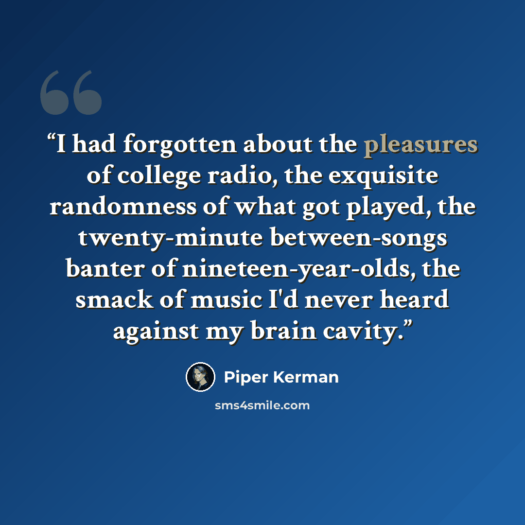 “I had forgotten about the pleasures of college radio, the exquisite randomness of what got played, the twenty-minute between-songs banter of nineteen-year-olds, the smack of music I'd never heard against my brain cavity.” quote by Piper Kerman