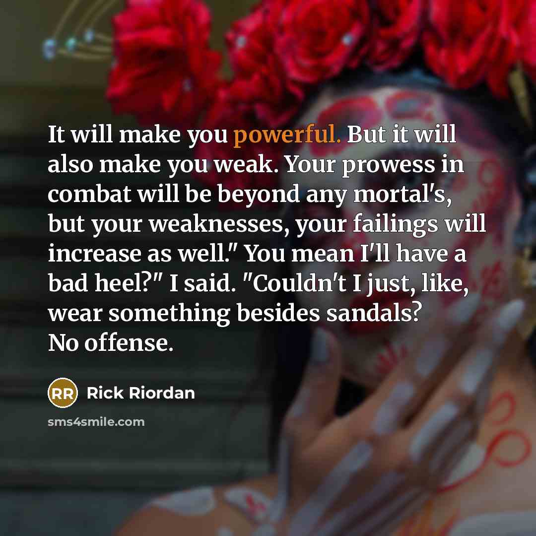 “It will make you powerful. But it will also make you weak. Your prowess in combat will be beyond any mortal's, but your weaknesses, your failings will increase as well." You mean I'll have a bad heel?" I said. "Couldn't I just, like, wear something besides sandals? No offense.” quote by Rick Riordan