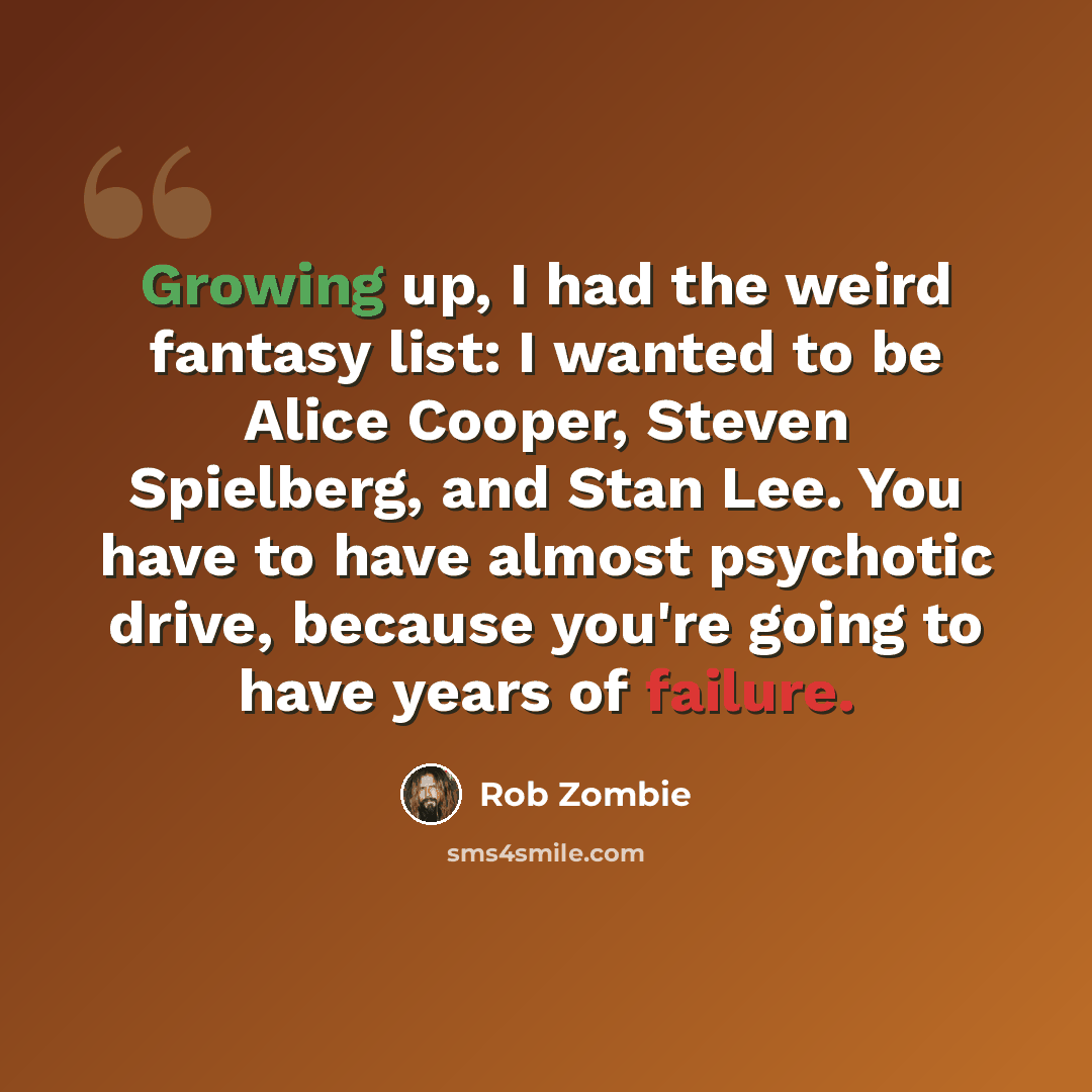 “Growing up, I had the weird fantasy list: I wanted to be Alice Cooper, Steven Spielberg, and Stan Lee. You have to have almost psychotic drive, because you're going to have years of failure.” quote by Rob Zombie