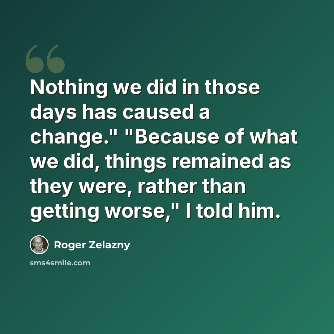 “Nothing we did in those days has caused a change." "Because of what we did, things remained as they were, rather than getting worse," I told him.” quote by Roger Zelazny