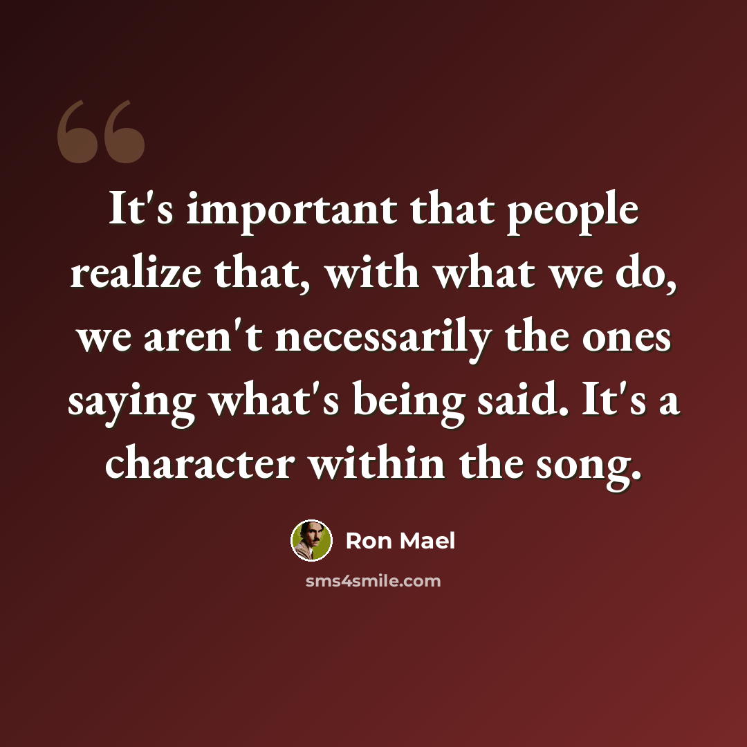 “It's important that people realize that, with what we do, we aren't necessarily the ones saying what's being said. It's a character within the song.” quote by Ron Mael