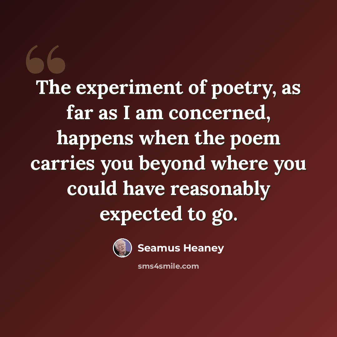 “The experiment of poetry, as far as I am concerned, happens when the poem carries you beyond where you could have reasonably expected to go.” quote by Seamus Heaney
