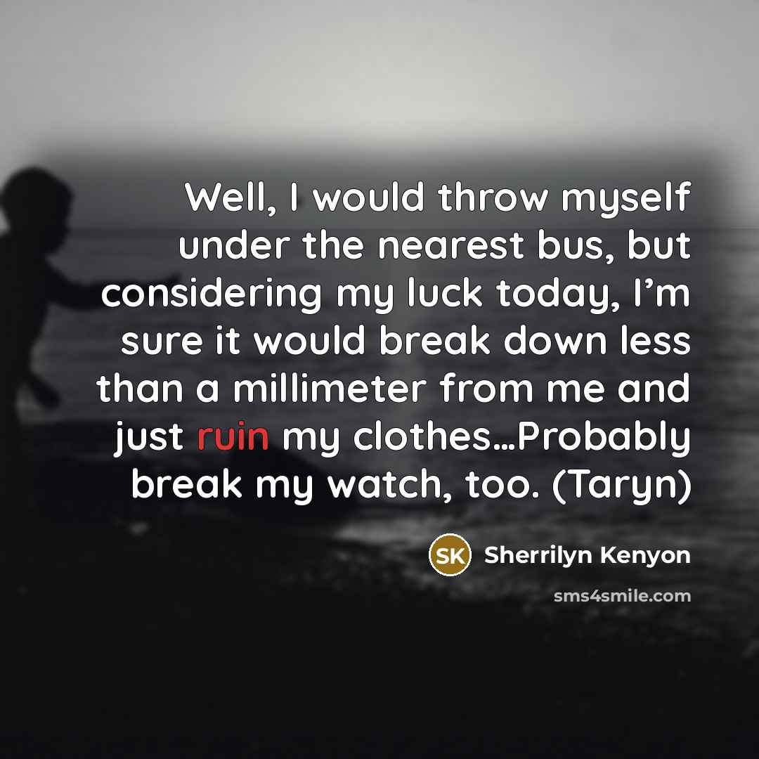 “Well, I would throw myself under the nearest bus, but considering my luck today, I’m sure it would break down less than a millimeter from me and just ruin my clothes…Probably break my watch, too. (Taryn)” quote by Sherrilyn Kenyon