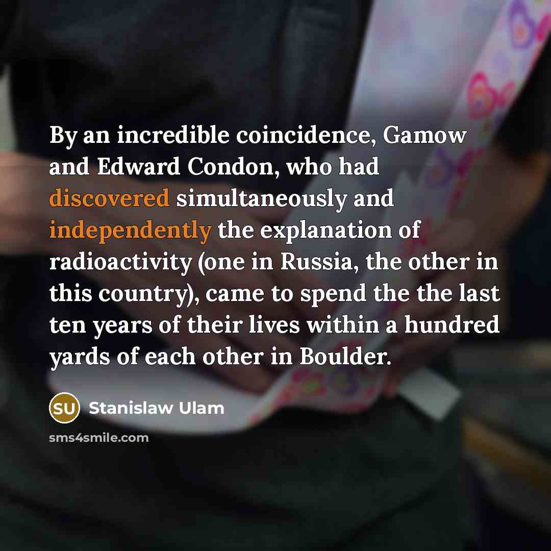 “By an incredible coincidence, Gamow and Edward Condon, who had discovered simultaneously and independently the explanation of radioactivity (one in Russia, the other in this country), came to spend the the last ten years of their lives within a hundred yards of each other in Boulder.” quote by Stanislaw Ulam