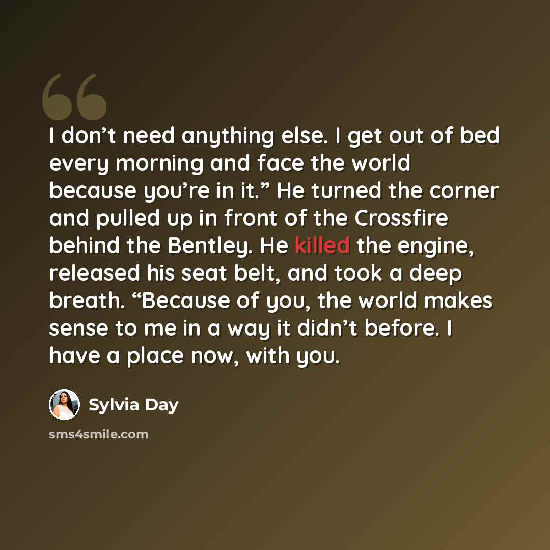 “I don’t need anything else. I get out of bed every morning and face the world because you’re in it.” He turned the corner and pulled up in front of the Crossfire behind the Bentley. He killed the engine, released his seat belt, and took a deep breath. “Because of you, the world makes sense to me…” quote by Sylvia Day