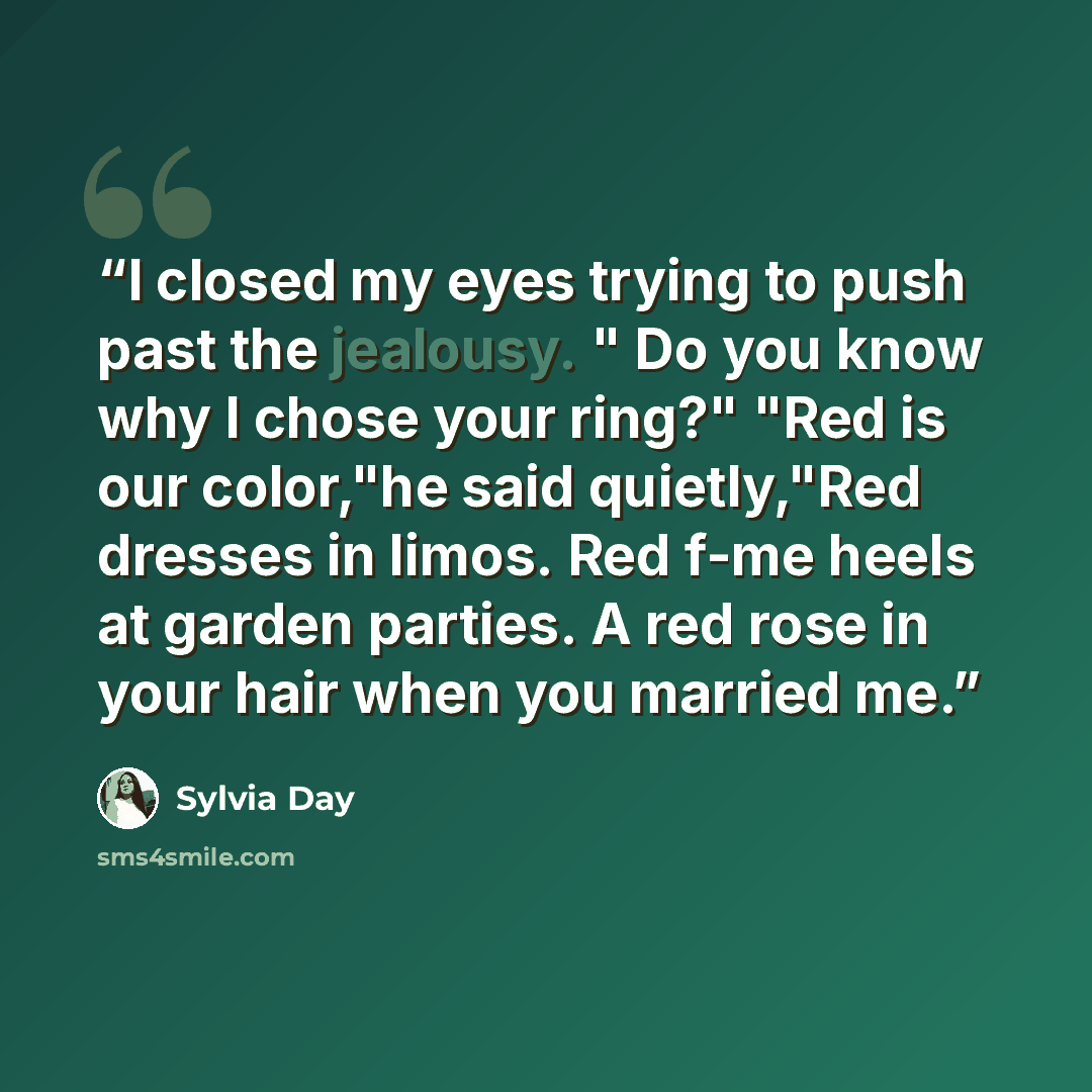 “I closed my eyes trying to push past the jealousy. " Do you know why I chose your ring?" "Red is our color,"he said quietly,"Red dresses in limos. Red f-me heels at garden parties. A red rose in your hair when you married me.” quote by Sylvia Day