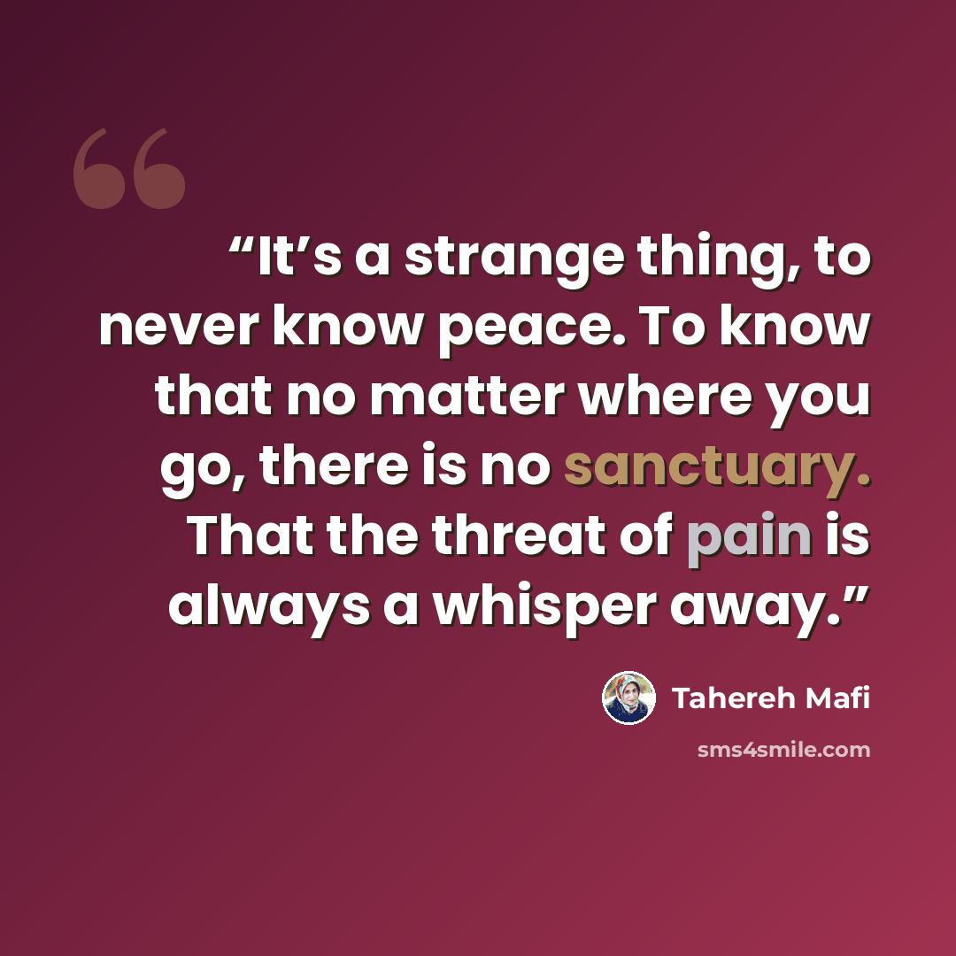 “It’s a strange thing, to never know peace. To know that no matter where you go, there is no sanctuary. That the threat of pain is always a whisper away.” quote by Tahereh Mafi