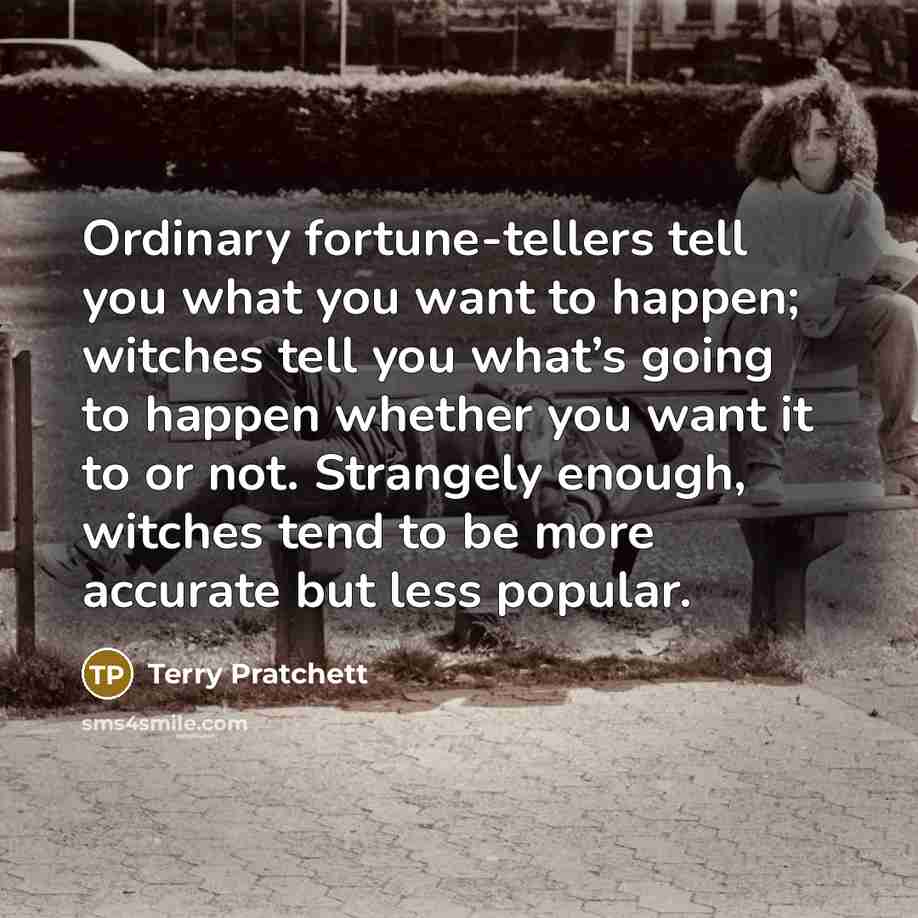 “Ordinary fortune-tellers tell you what you want to happen; witches tell you what’s going to happen whether you want it to or not. Strangely enough, witches tend to be more accurate but less popular.” quote by Terry Pratchett