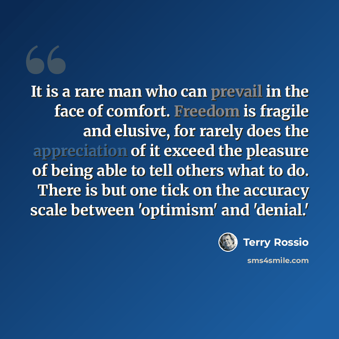 “It is a rare man who can prevail in the face of comfort. Freedom is fragile and elusive, for rarely does the appreciation of it exceed the pleasure of being able to tell others what to do. There is but one tick on the accuracy scale between 'optimism' and 'denial.'” quote by Terry Rossio