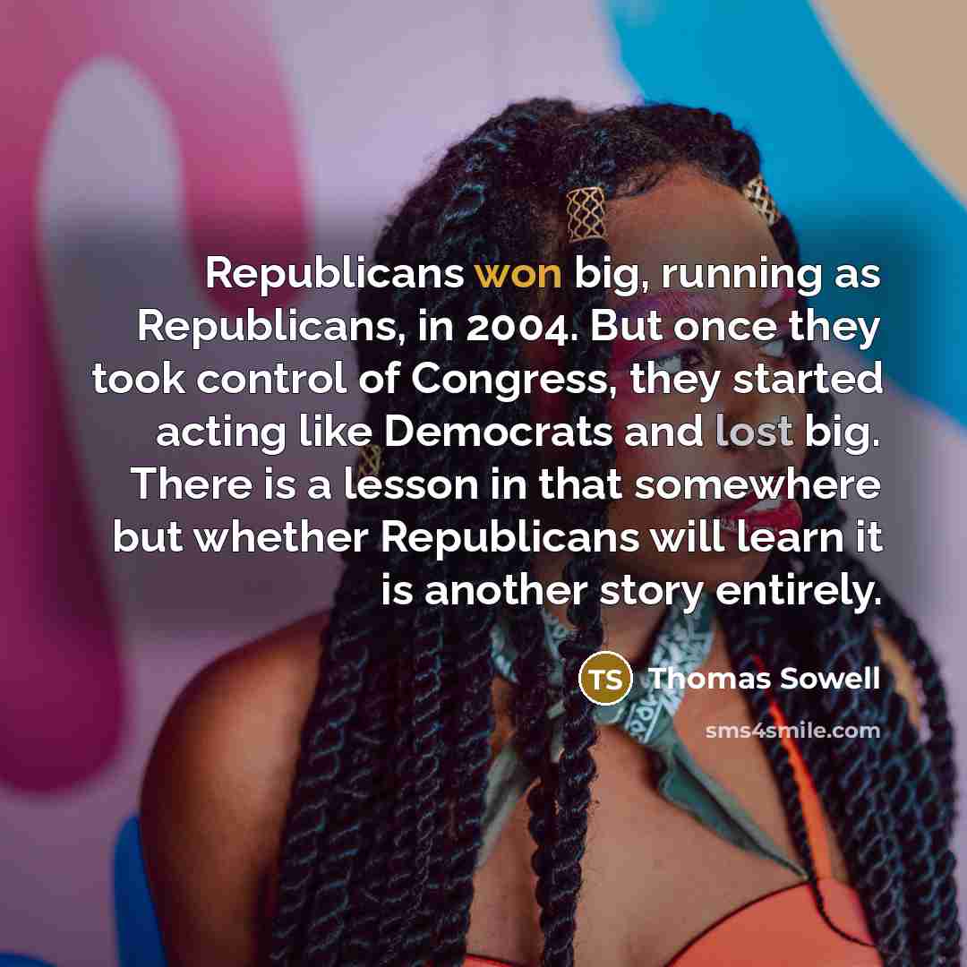 “Republicans won big, running as Republicans, in 2004. But once they took control of Congress, they started acting like Democrats and lost big. There is a lesson in that somewhere but whether Republicans will learn it is another story entirely.” quote by Thomas Sowell