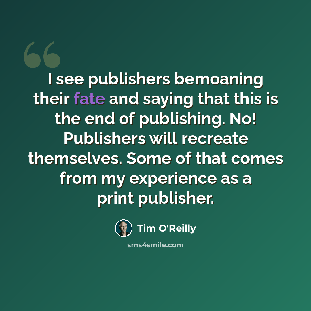 “I see publishers bemoaning their fate and saying that this is the end of publishing. No! Publishers will recreate themselves. Some of that comes from my experience as a print publisher.” quote by Tim O'Reilly