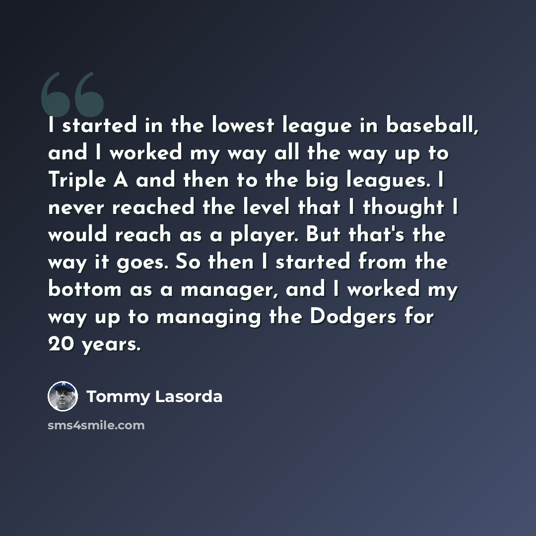 “I started in the lowest league in baseball, and I worked my way all the way up to Triple A and then to the big leagues. I never reached the level that I thought I would reach as a player. But that's the way it goes. So then I started from the bottom as a manager, and I worked my way up to managing…” quote by Tommy Lasorda