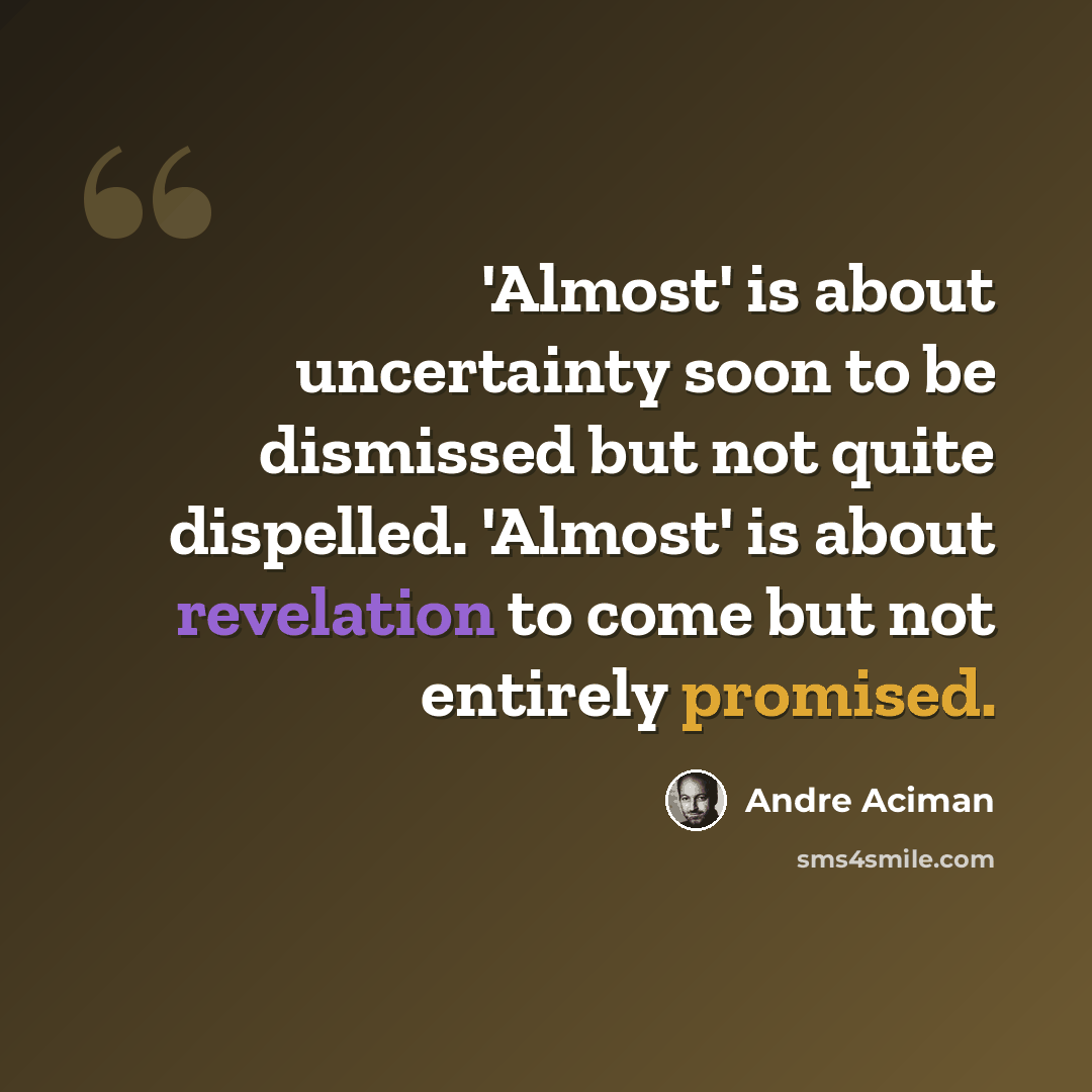 “'Almost' is about uncertainty soon to be dismissed but not quite dispelled. 'Almost' is about revelation to come but not entirely promised.” quote by Andre Aciman