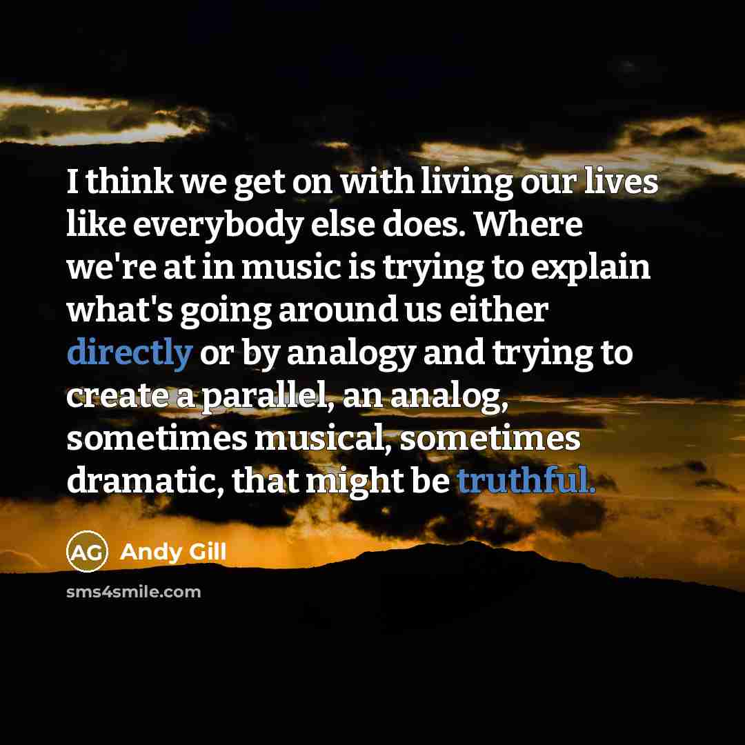 “I think we get on with living our lives like everybody else does. Where we're at in music is trying to explain what's going around us either directly or by analogy and trying to create a parallel, an analog, sometimes musical, sometimes dramatic, that might be truthful.” quote by Andy Gill