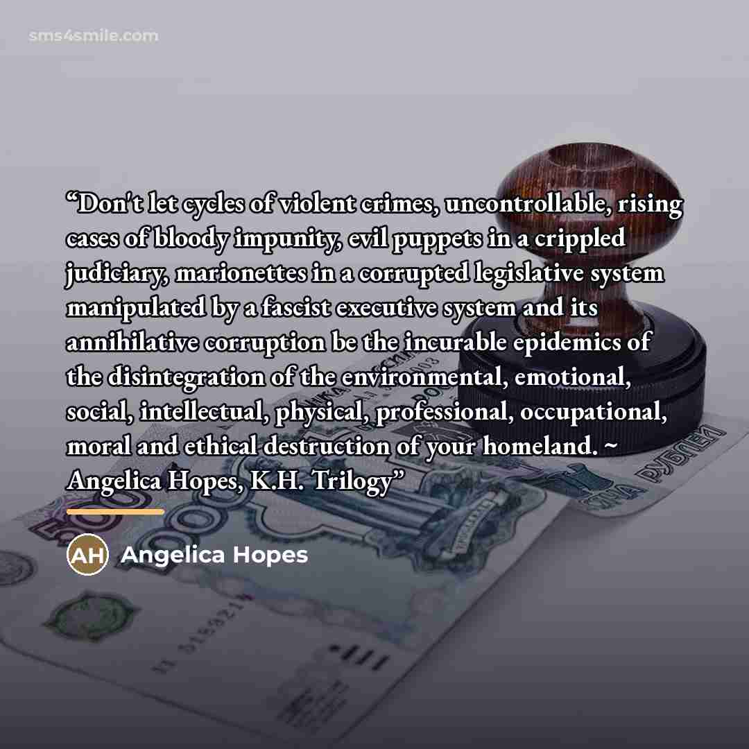 “Don't let cycles of violent crimes, uncontrollable, rising cases of bloody impunity, evil puppets in a crippled judiciary, marionettes in a corrupted legislative system manipulated by a fascist executive system and its annihilative corruption be the incurable epidemics of the disintegration of the…” quote by Angelica Hopes