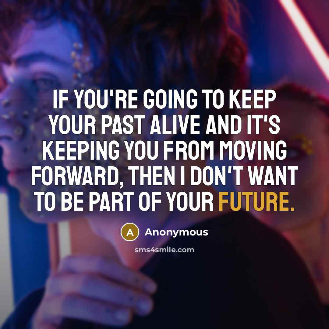 “If you're going to keep your past alive and it's keeping you from moving forward, then I don't want to be part of your future.” quote by Anonymous