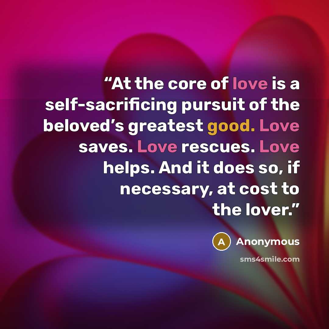 “At the core of love is a self-sacrificing pursuit of the beloved’s greatest good. Love saves. Love rescues. Love helps. And it does so, if necessary, at cost to the lover.” quote by Anonymous