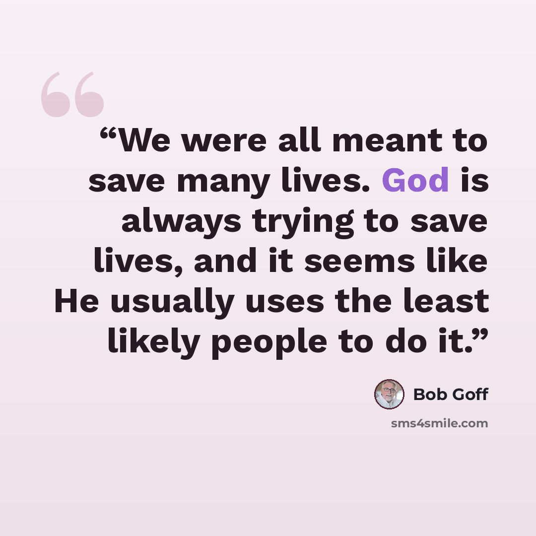 “We were all meant to save many lives. God is always trying to save lives, and it seems like He usually uses the least likely people to do it.” quote by Bob Goff