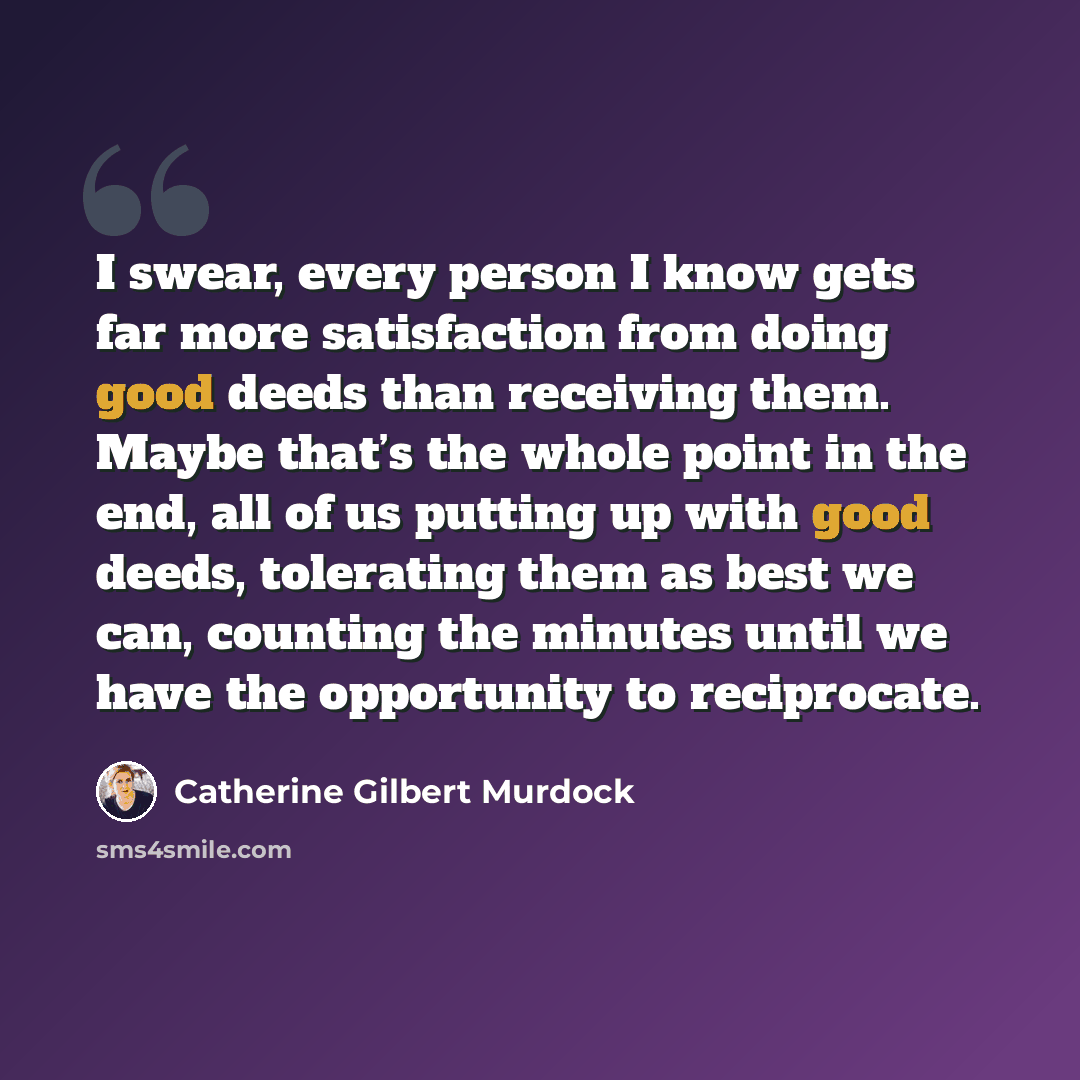 “I swear, every person I know gets far more satisfaction from doing good deeds than receiving them. Maybe that’s the whole point in the end, all of us putting up with good deeds, tolerating them as best we can, counting the minutes until we have the opportunity to reciprocate.” quote by Catherine Gilbert Murdock