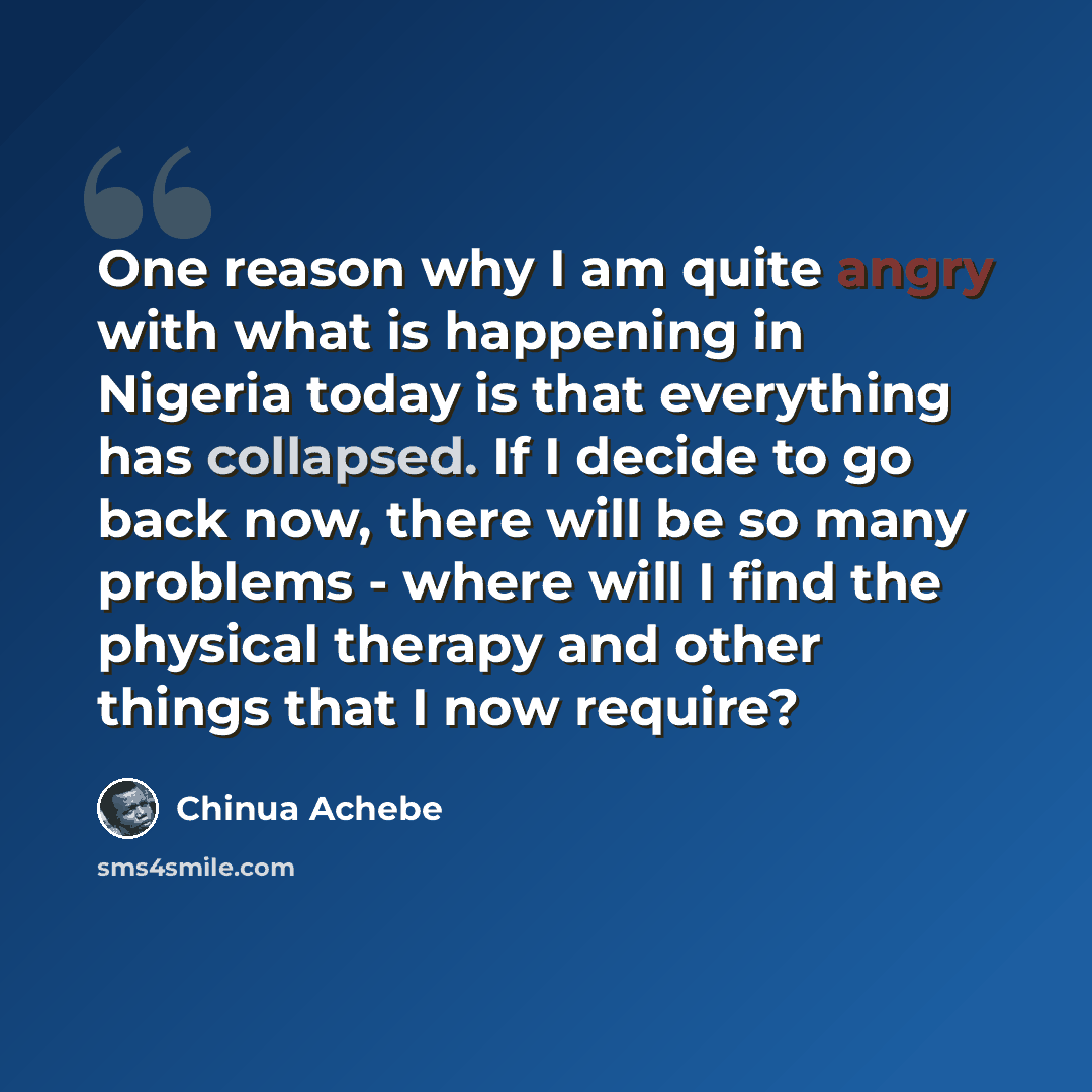 “One reason why I am quite angry with what is happening in Nigeria today is that everything has collapsed. If I decide to go back now, there will be so many problems - where will I find the physical therapy and other things that I now require?” quote by Chinua Achebe