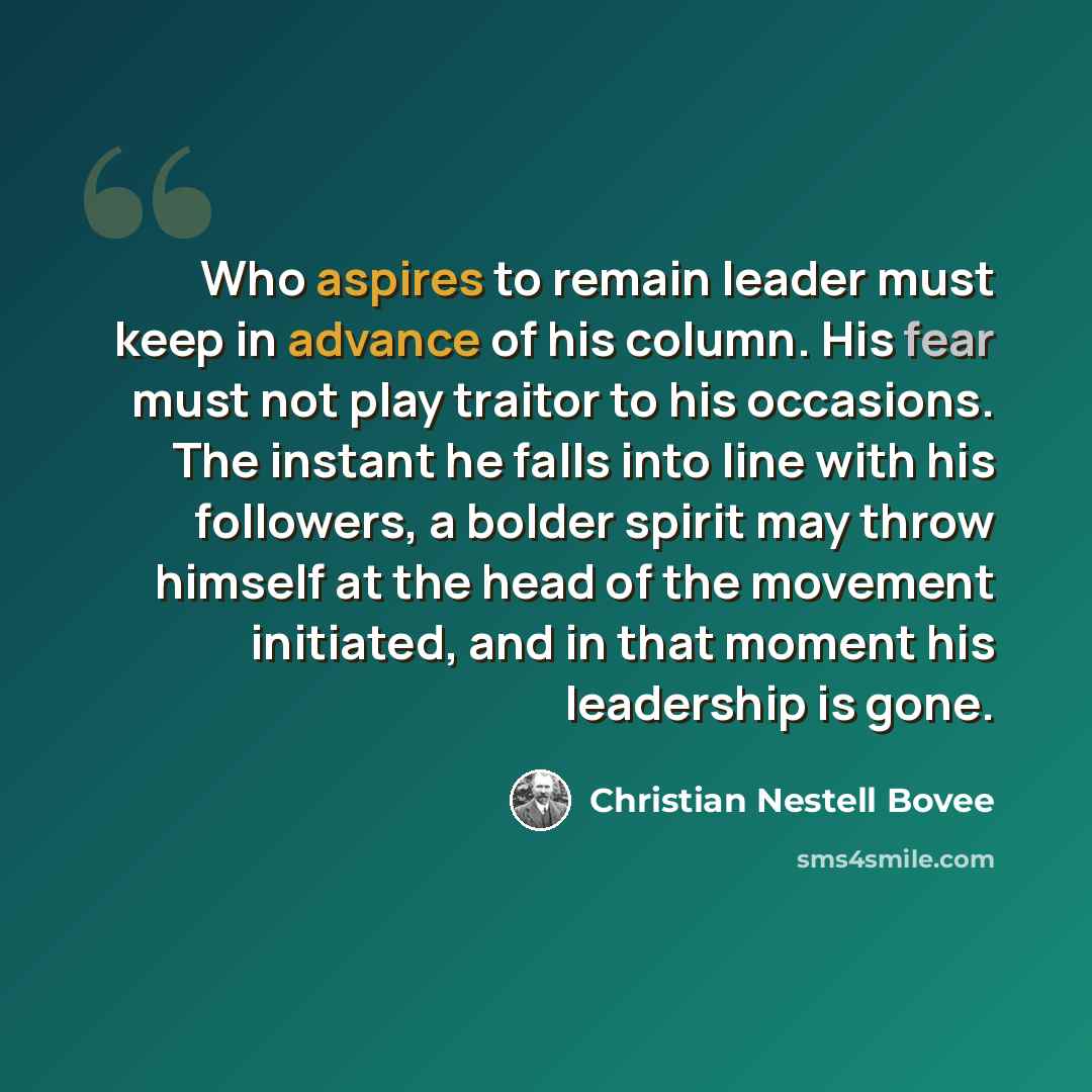“Who aspires to remain leader must keep in advance of his column. His fear must not play traitor to his occasions. The instant he falls into line with his followers, a bolder spirit may throw himself at the head of the movement initiated, and in that moment his leadership is gone.” quote by Christian Nestell Bovee