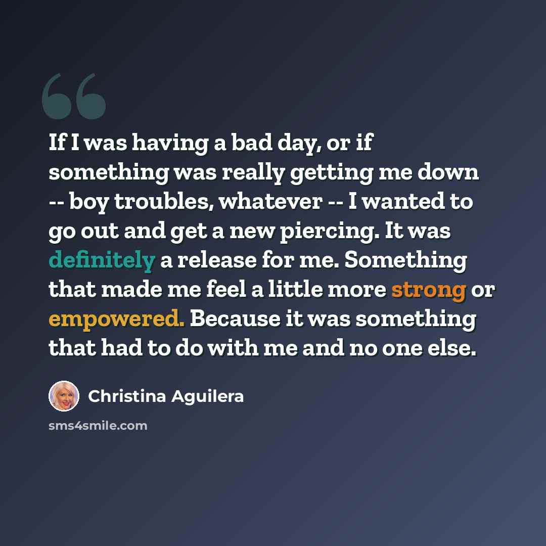 “If I was having a bad day, or if something was really getting me down -- boy troubles, whatever -- I wanted to go out and get a new piercing. It was definitely a release for me. Something that made me feel a little more strong or empowered. Because it was something that had to do with me and no…” quote by Christina Aguilera