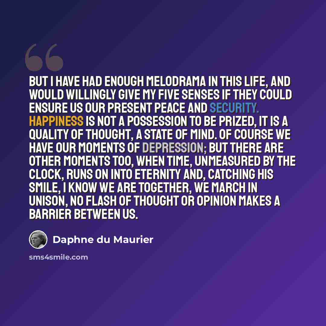 “But I have had enough melodrama in this life, and would willingly give my five senses if they could ensure us our present peace and security. Happiness is not a possession to be prized, it is a quality of thought, a state of mind. Of course we have our moments of depression; but there are other…” quote by Daphne du Maurier